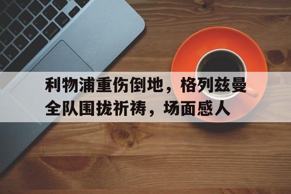 利物浦重伤倒地，格列兹曼全队围拢祈祷，场面感人罪恶装备人物图鉴大全